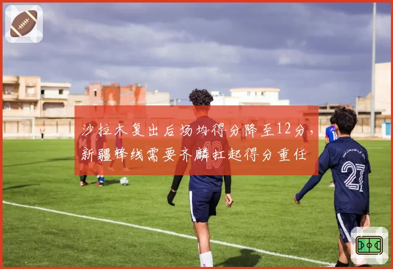 沙拉木复出后场均得分降至12分，新疆锋线需要齐麟扛起得分重任