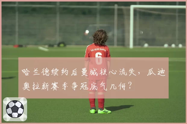 哈兰德续约后曼城核心流失，瓜迪奥拉新赛季争冠底气几何？