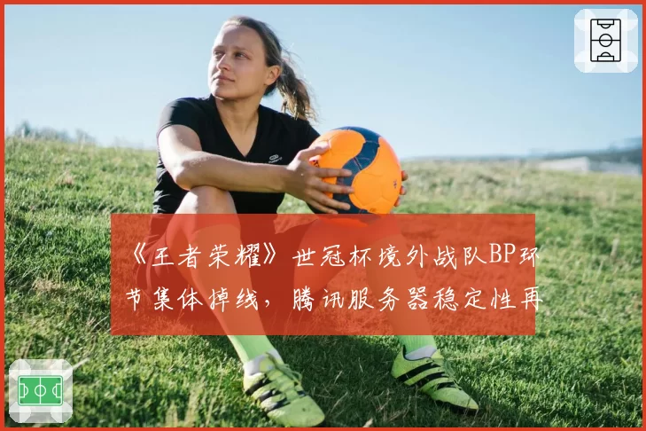 《王者荣耀》世冠杯境外战队BP环节集体掉线，腾讯服务器稳定性再引质疑