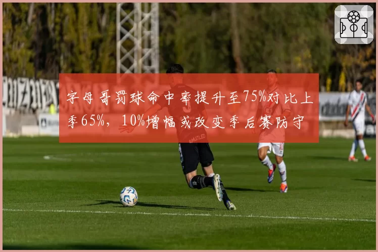 字母哥罚球命中率提升至75%对比上季65%,10%增幅或改变季后赛防守策略