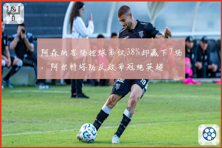 阿森纳客场控球率仅38%却赢下7场,阿尔特塔防反效率冠绝英超