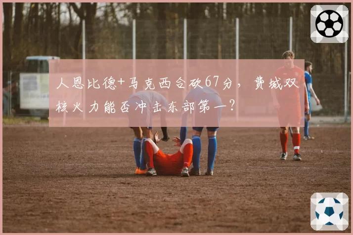 人恩比德+马克西合砍67分,费城双核火力能否冲击东部第一?