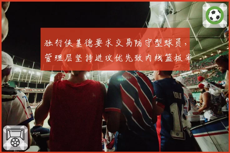 独行侠基德要求交易防守型球员,管理层坚持进攻优先致内线篮板率第27