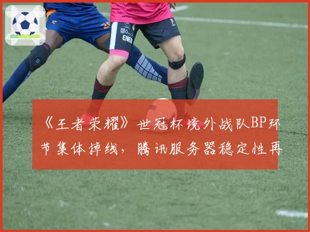 《王者荣耀》世冠杯境外战队BP环节集体掉线，腾讯服务器稳定性再引质疑