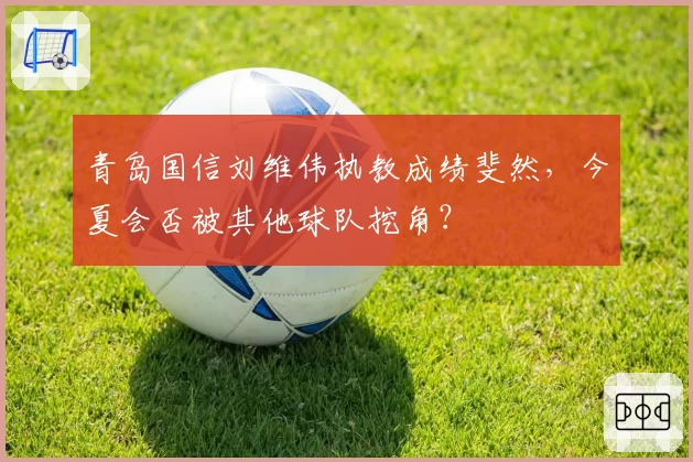 青岛国信刘维伟执教成绩斐然,今夏会否被其他球队挖角?