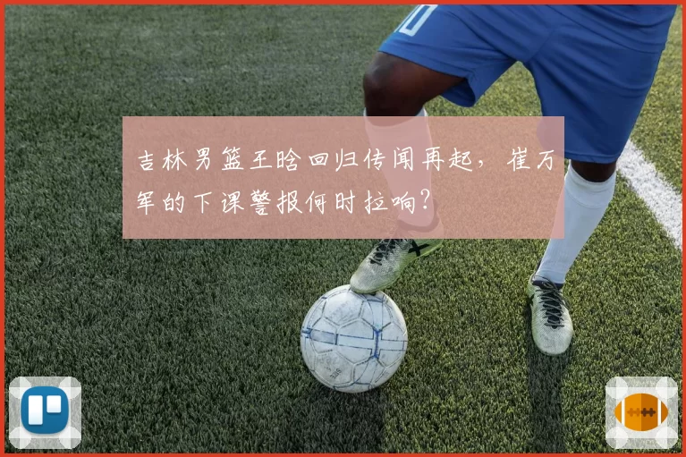 吉林男篮王晗回归传闻再起,崔万军的下课警报何时拉响?