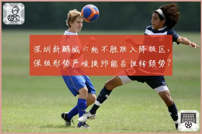深圳新鹏城六轮不胜跌入降级区,保级形势严峻换帅能否扭转颓势?