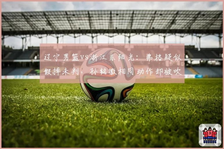 辽宁男篮vs浙江东阳光：弗格疑似假摔未判，孙铭徽相同动作却被吹技犯引哗然