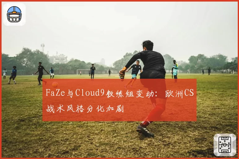 FaZe与Cloud9教练组变动:欧洲CS战术风格分化加剧