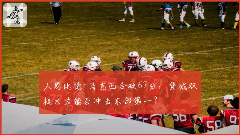 人恩比德+马克西合砍67分,费城双核火力能否冲击东部第一?
