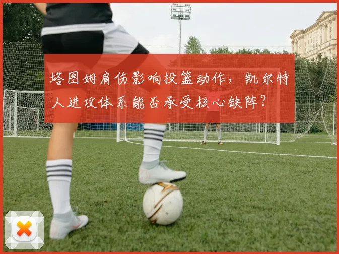 塔图姆肩伤影响投篮动作，凯尔特人进攻体系能否承受核心缺阵？