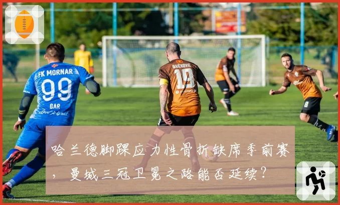 哈兰德脚踝应力性骨折缺席季前赛，曼城三冠卫冕之路能否延续？