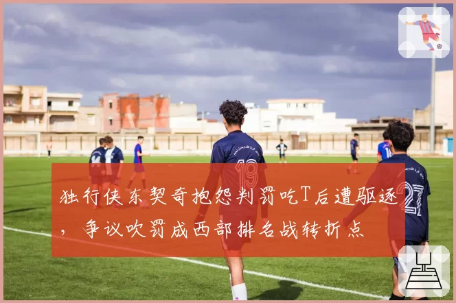 独行侠东契奇抱怨判罚吃T后遭驱逐，争议吹罚成西部排名战转折点