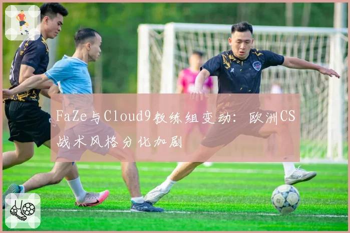 FaZe与Cloud9教练组变动：欧洲CS战术风格分化加剧
