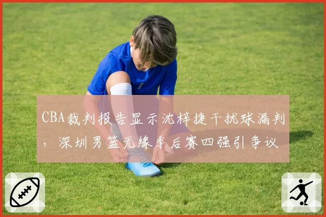CBA裁判报告显示沈梓捷干扰球漏判,深圳男篮无缘季后赛四强引争议