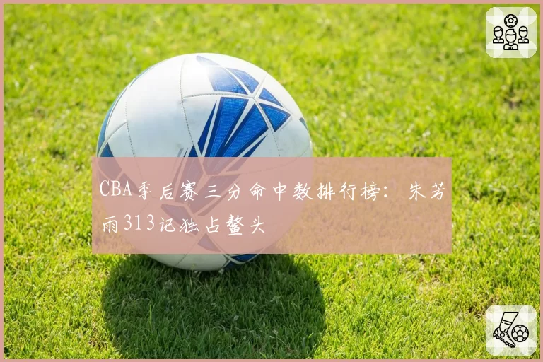 CBA季后赛三分命中数排行榜：朱芳雨313记独占鳌头