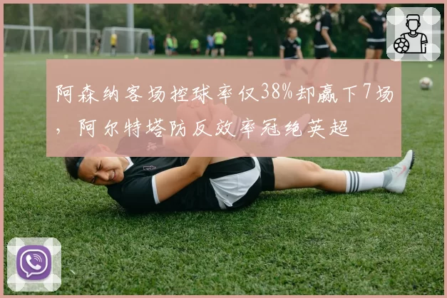 阿森纳客场控球率仅38%却赢下7场,阿尔特塔防反效率冠绝英超