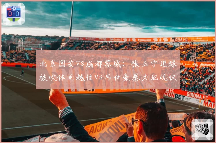 北京国安vs成都蓉城:张玉宁进球被吹体毛越位vs韦世豪暴力犯规仅黄牌,判罚失衡