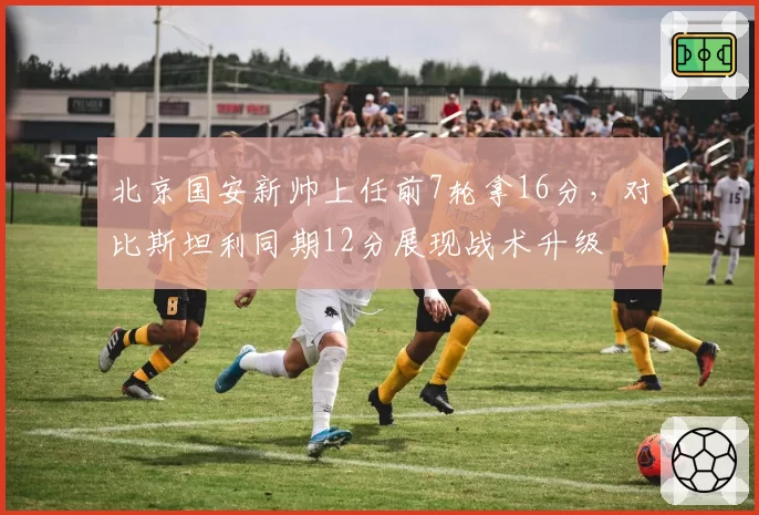 北京国安新帅上任前7轮拿16分，对比斯坦利同期12分展现战术升级