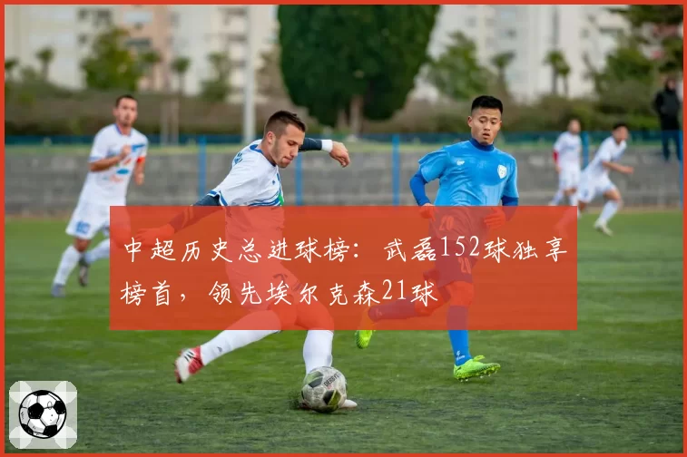 中超历史总进球榜：武磊152球独享榜首，领先埃尔克森21球