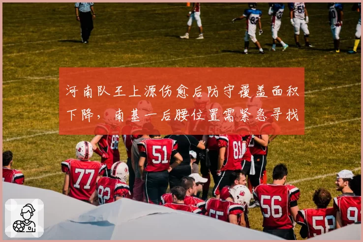 河南队王上源伤愈后防守覆盖面积下降,南基一后腰位置需紧急寻找替代者
