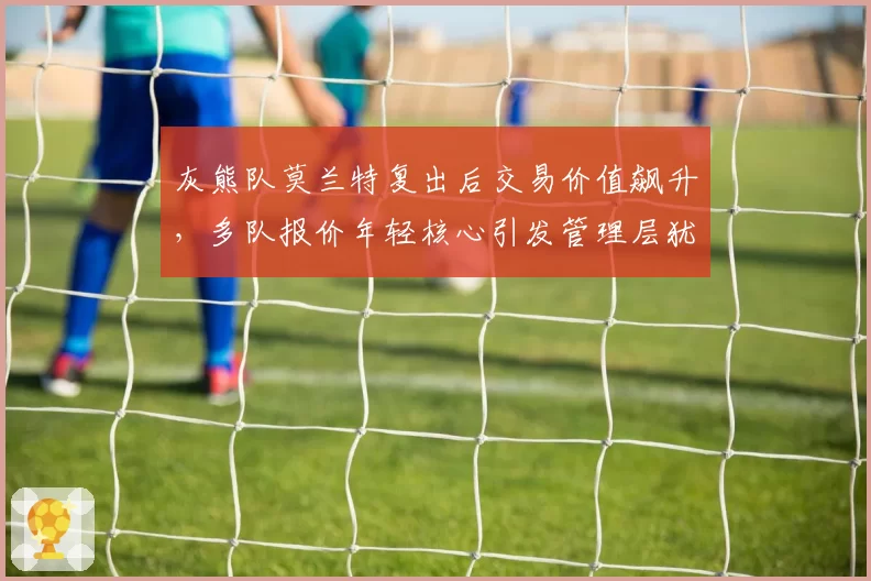 灰熊队莫兰特复出后交易价值飙升,多队报价年轻核心引发管理层犹豫