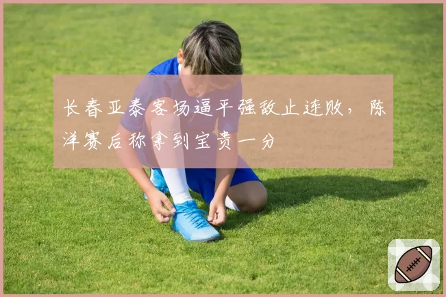 长春亚泰客场逼平强敌止连败,陈洋赛后称拿到宝贵一分