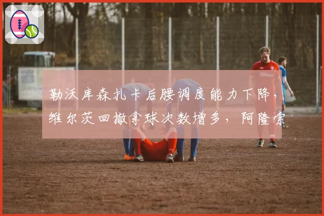 勒沃库森扎卡后腰调度能力下降,维尔茨回撤拿球次数增多,阿隆索需调整。