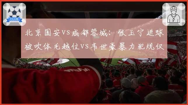北京国安vs成都蓉城:张玉宁进球被吹体毛越位vs韦世豪暴力犯规仅黄牌,判罚失衡