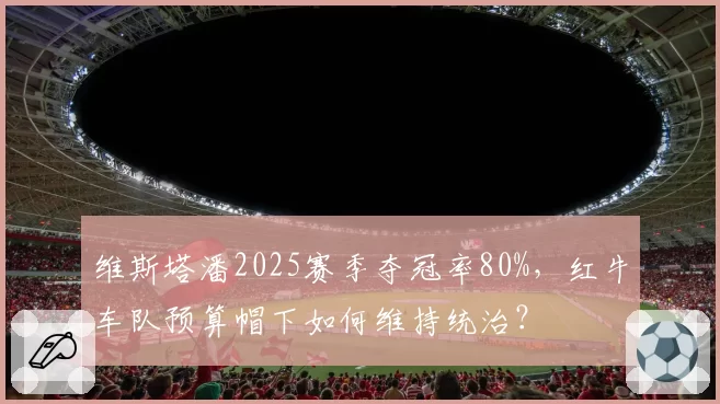 维斯塔潘2025赛季夺冠率80%,红牛车队预算帽下如何维持统治?