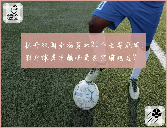 林丹双圈全满贯加20个世界冠军,羽毛球男单巅峰是否空前绝后?