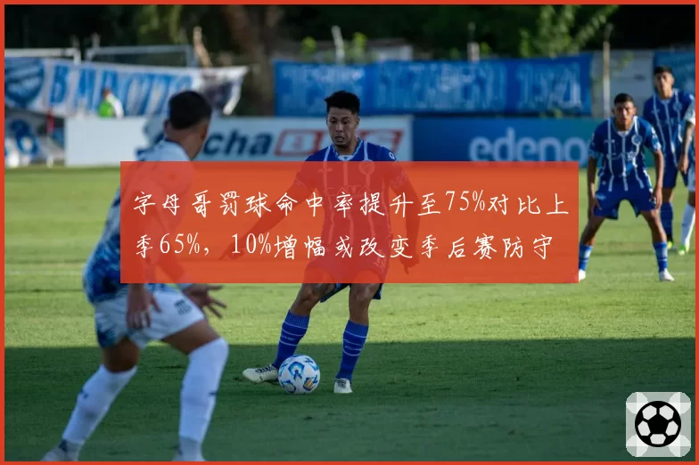 字母哥罚球命中率提升至75%对比上季65%,10%增幅或改变季后赛防守策略