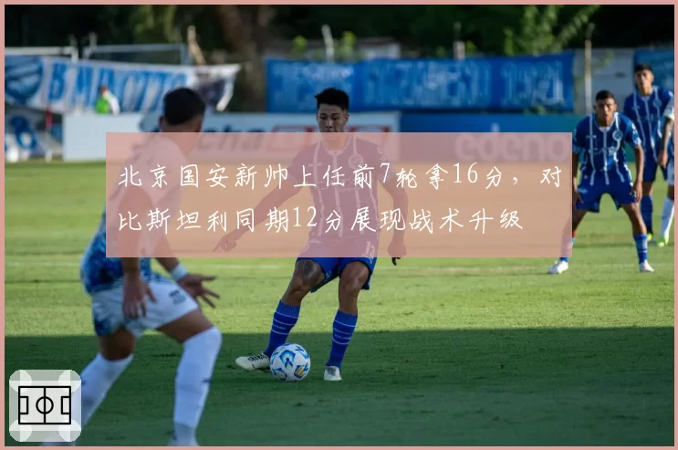 北京国安新帅上任前7轮拿16分,对比斯坦利同期12分展现战术升级