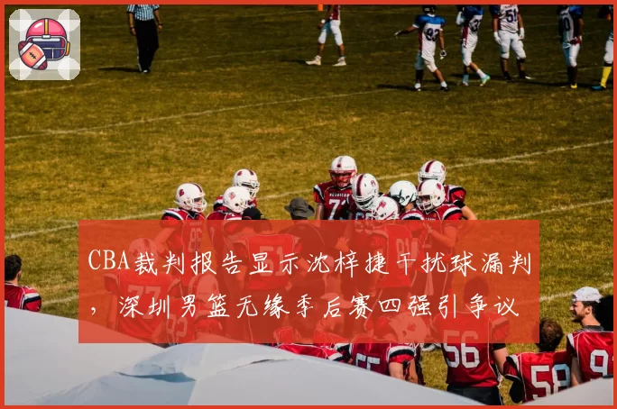 CBA裁判报告显示沈梓捷干扰球漏判,深圳男篮无缘季后赛四强引争议