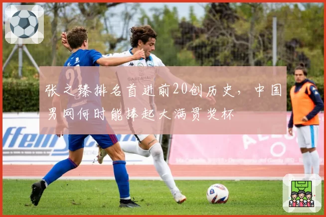 张之臻排名首进前20创历史，中国男网何时能捧起大满贯奖杯
