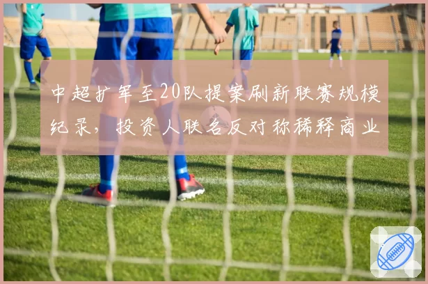 中超扩军至20队提案刷新联赛规模纪录，投资人联名反对称稀释商业价值成空谈__br_