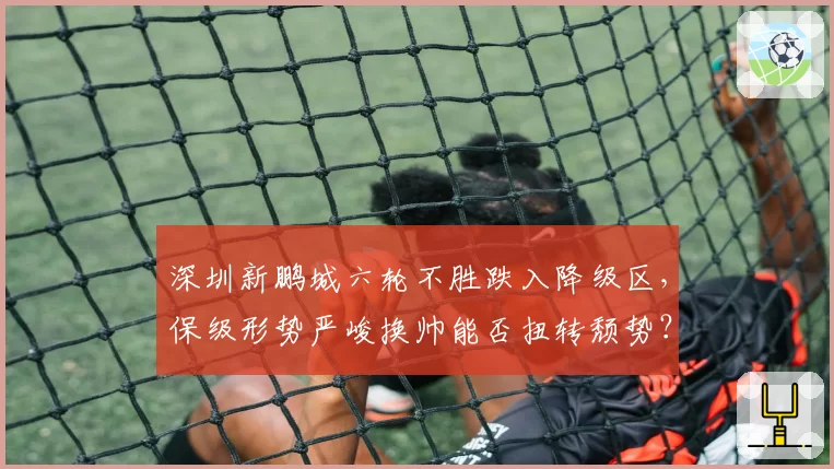 深圳新鹏城六轮不胜跌入降级区,保级形势严峻换帅能否扭转颓势?