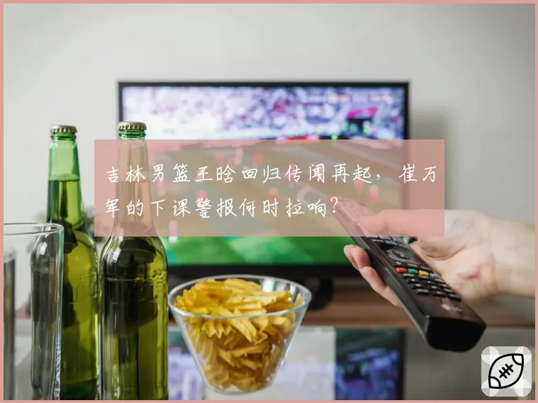 吉林男篮王晗回归传闻再起,崔万军的下课警报何时拉响?